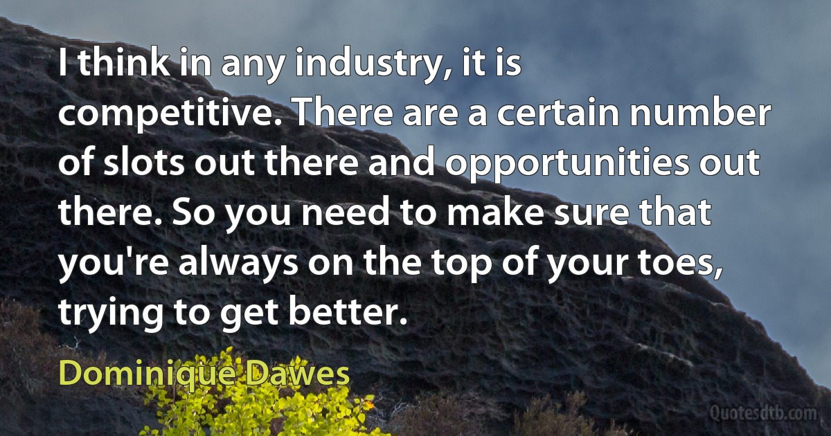 I think in any industry, it is competitive. There are a certain number of slots out there and opportunities out there. So you need to make sure that you're always on the top of your toes, trying to get better. (Dominique Dawes)