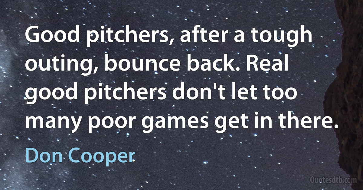 Good pitchers, after a tough outing, bounce back. Real good pitchers don't let too many poor games get in there. (Don Cooper)