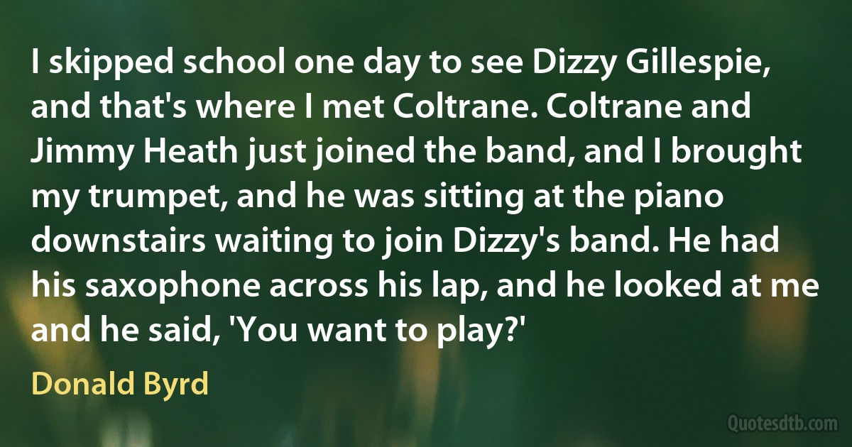 I skipped school one day to see Dizzy Gillespie, and that's where I met Coltrane. Coltrane and Jimmy Heath just joined the band, and I brought my trumpet, and he was sitting at the piano downstairs waiting to join Dizzy's band. He had his saxophone across his lap, and he looked at me and he said, 'You want to play?' (Donald Byrd)