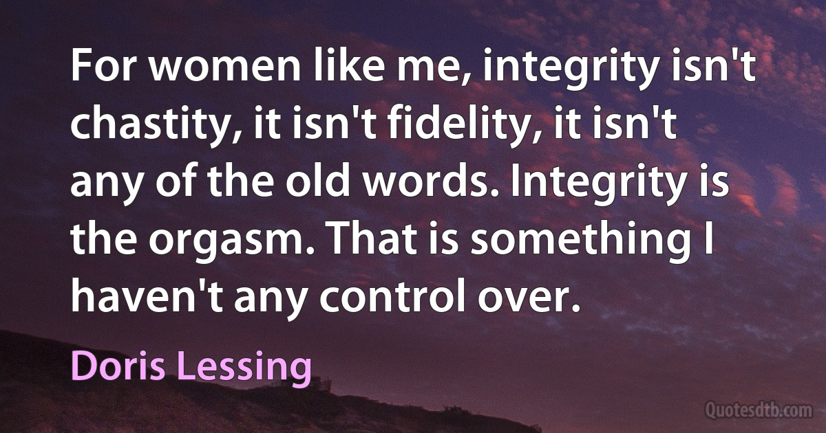 For women like me, integrity isn't chastity, it isn't fidelity, it isn't any of the old words. Integrity is the orgasm. That is something I haven't any control over. (Doris Lessing)