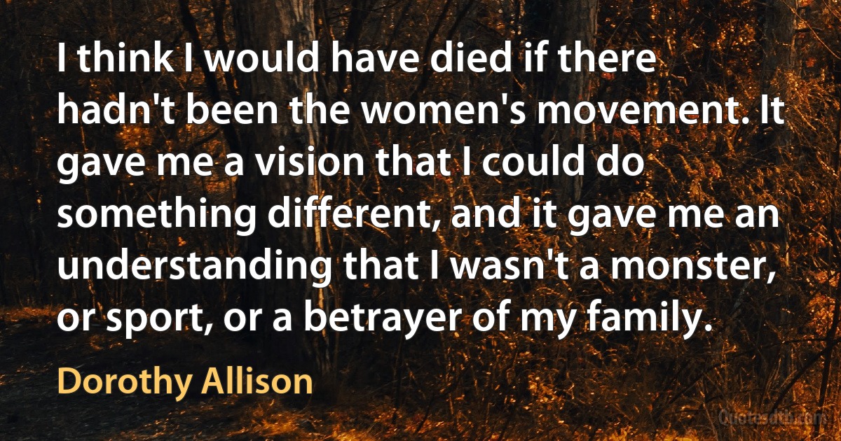 I think I would have died if there hadn't been the women's movement. It gave me a vision that I could do something different, and it gave me an understanding that I wasn't a monster, or sport, or a betrayer of my family. (Dorothy Allison)