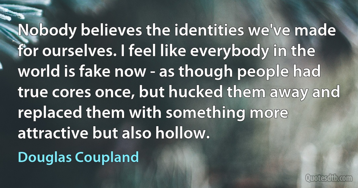 Nobody believes the identities we've made for ourselves. I feel like everybody in the world is fake now - as though people had true cores once, but hucked them away and replaced them with something more attractive but also hollow. (Douglas Coupland)