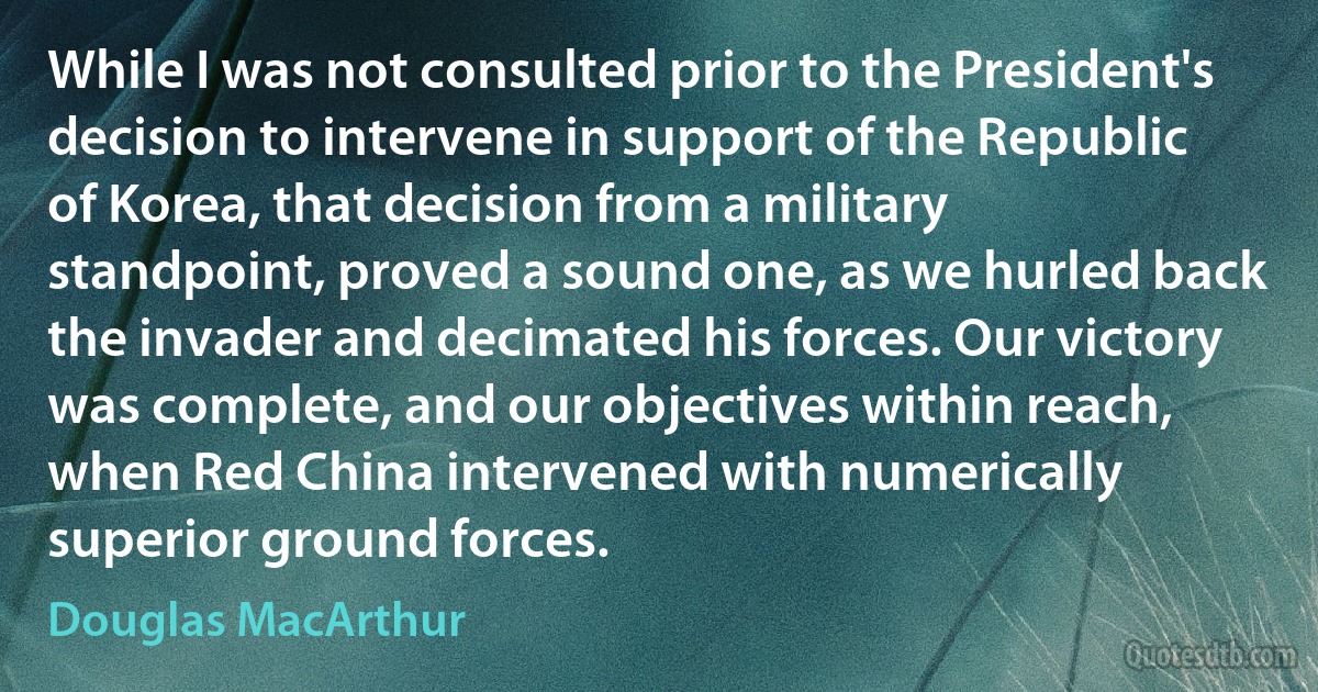 While I was not consulted prior to the President's decision to intervene in support of the Republic of Korea, that decision from a military standpoint, proved a sound one, as we hurled back the invader and decimated his forces. Our victory was complete, and our objectives within reach, when Red China intervened with numerically superior ground forces. (Douglas MacArthur)