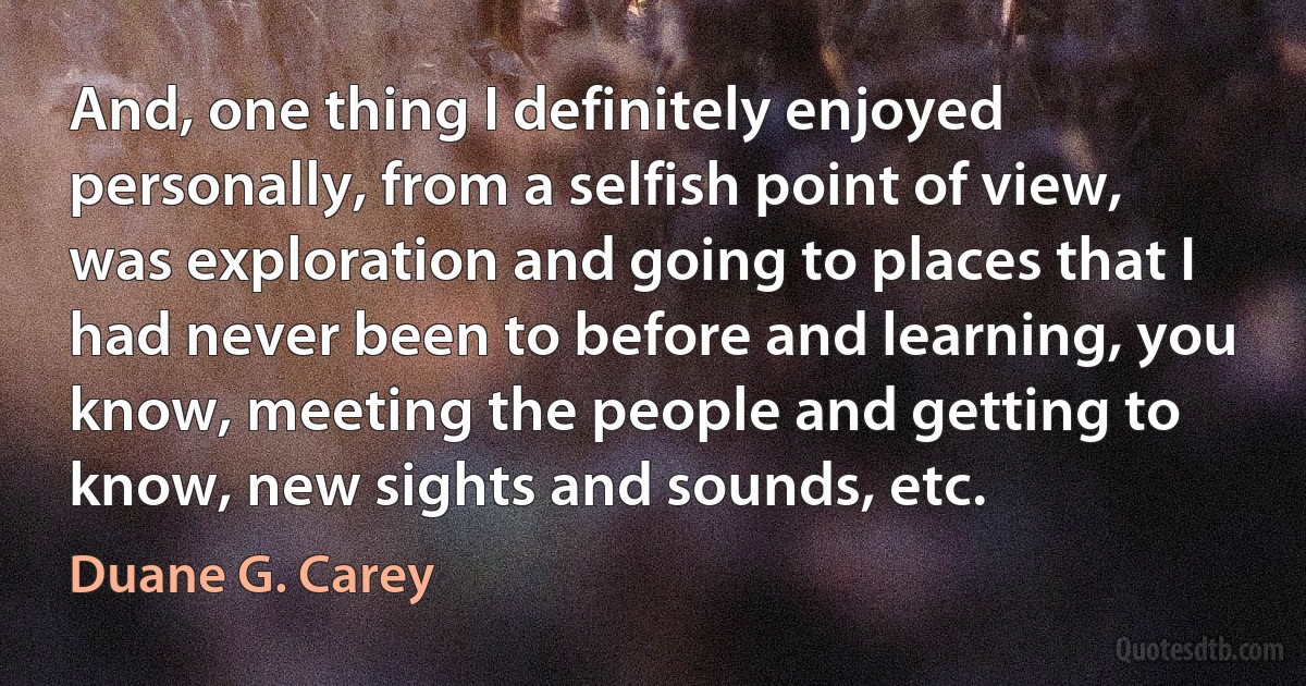 And, one thing I definitely enjoyed personally, from a selfish point of view, was exploration and going to places that I had never been to before and learning, you know, meeting the people and getting to know, new sights and sounds, etc. (Duane G. Carey)