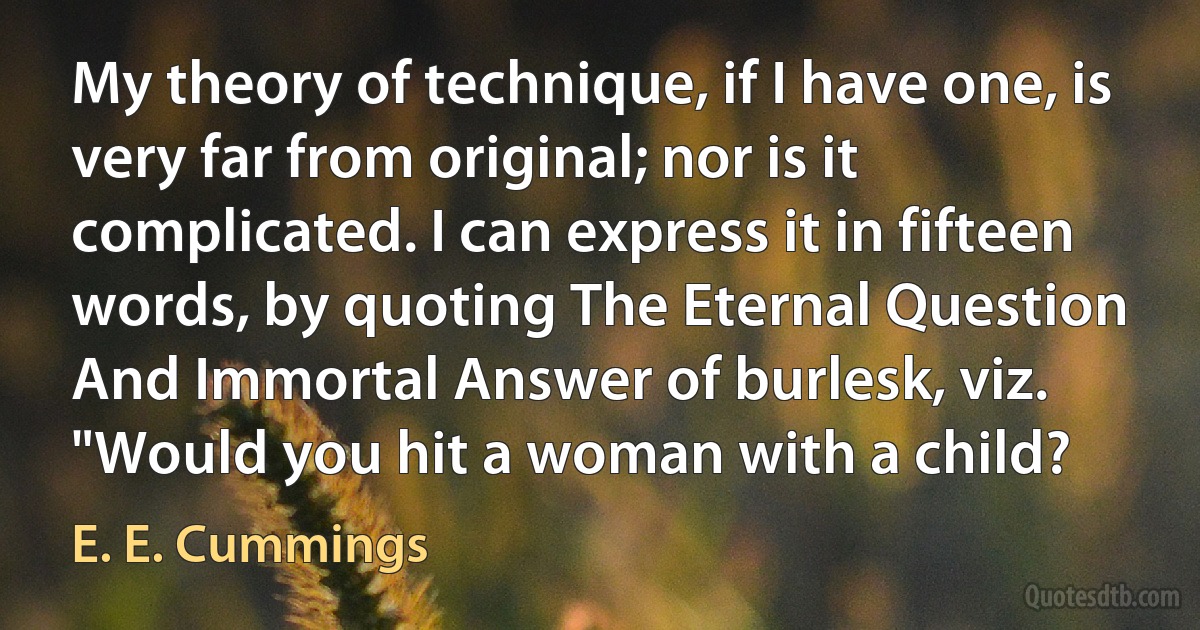 My theory of technique, if I have one, is very far from original; nor is it complicated. I can express it in fifteen words, by quoting The Eternal Question And Immortal Answer of burlesk, viz. "Would you hit a woman with a child? (E. E. Cummings)