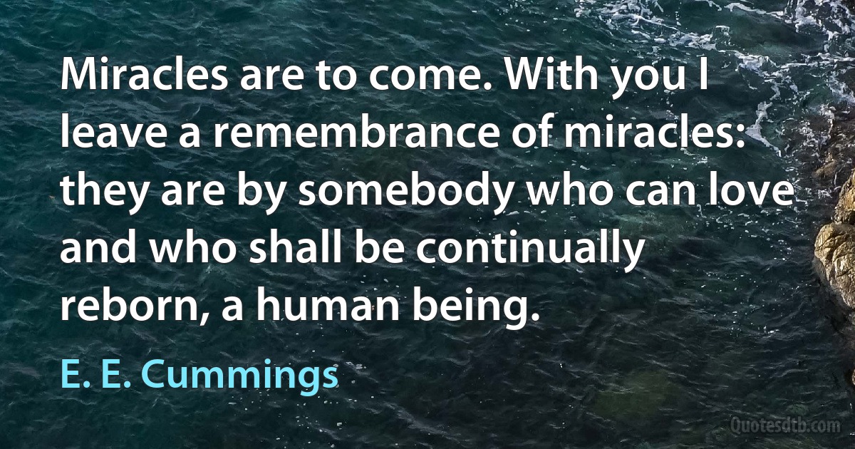 Miracles are to come. With you I leave a remembrance of miracles: they are by somebody who can love and who shall be continually reborn, a human being. (E. E. Cummings)