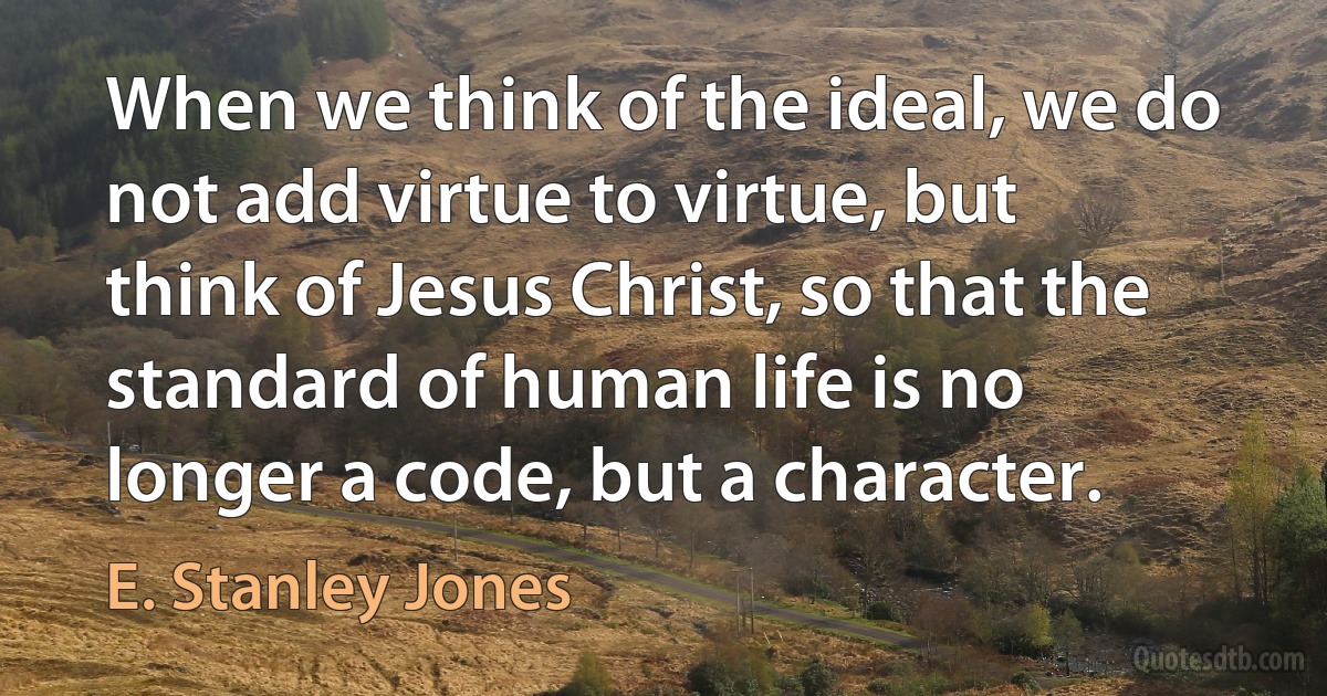 When we think of the ideal, we do not add virtue to virtue, but think of Jesus Christ, so that the standard of human life is no longer a code, but a character. (E. Stanley Jones)