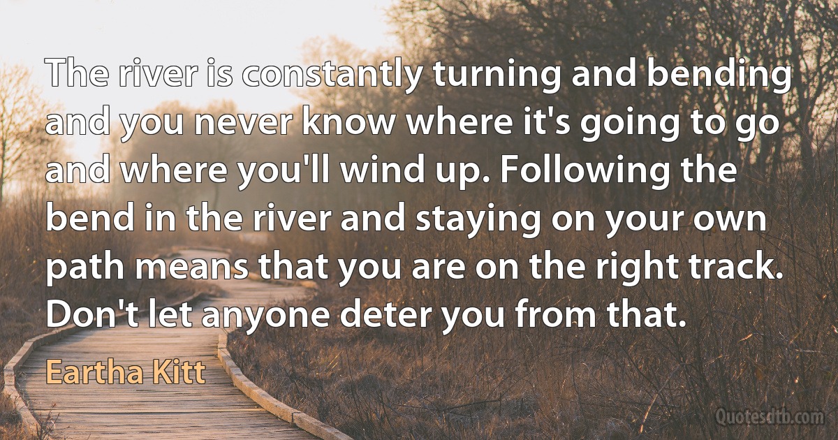 The river is constantly turning and bending and you never know where it's going to go and where you'll wind up. Following the bend in the river and staying on your own path means that you are on the right track. Don't let anyone deter you from that. (Eartha Kitt)