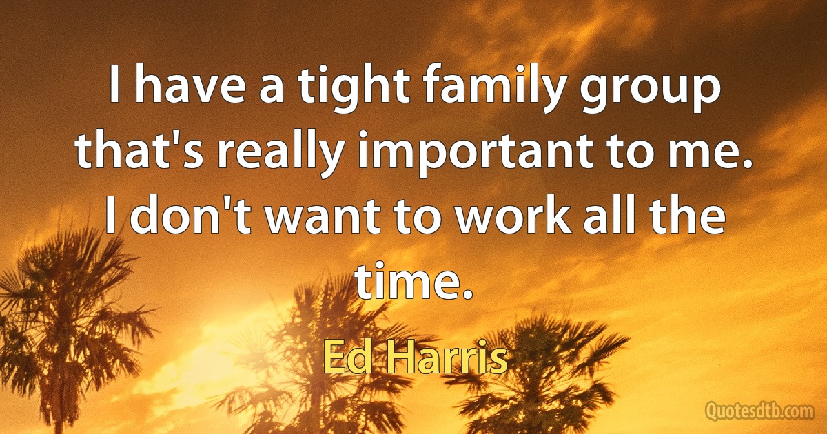 I have a tight family group that's really important to me. I don't want to work all the time. (Ed Harris)