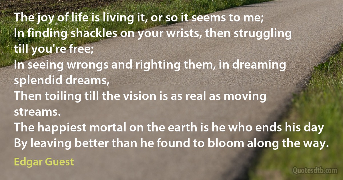 The joy of life is living it, or so it seems to me;
In finding shackles on your wrists, then struggling till you're free;
In seeing wrongs and righting them, in dreaming splendid dreams,
Then toiling till the vision is as real as moving streams.
The happiest mortal on the earth is he who ends his day
By leaving better than he found to bloom along the way. (Edgar Guest)