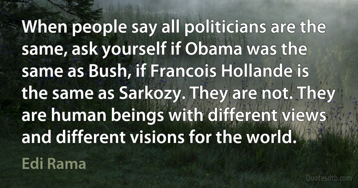 When people say all politicians are the same, ask yourself if Obama was the same as Bush, if Francois Hollande is the same as Sarkozy. They are not. They are human beings with different views and different visions for the world. (Edi Rama)