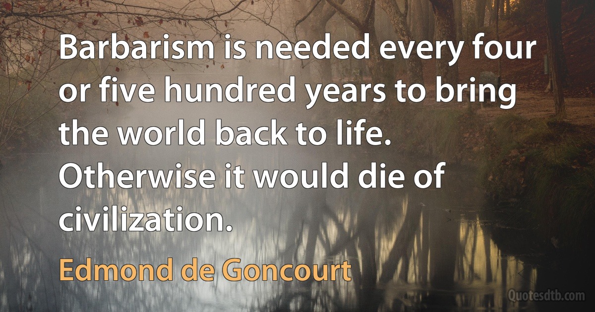 Barbarism is needed every four or five hundred years to bring the world back to life. Otherwise it would die of civilization. (Edmond de Goncourt)