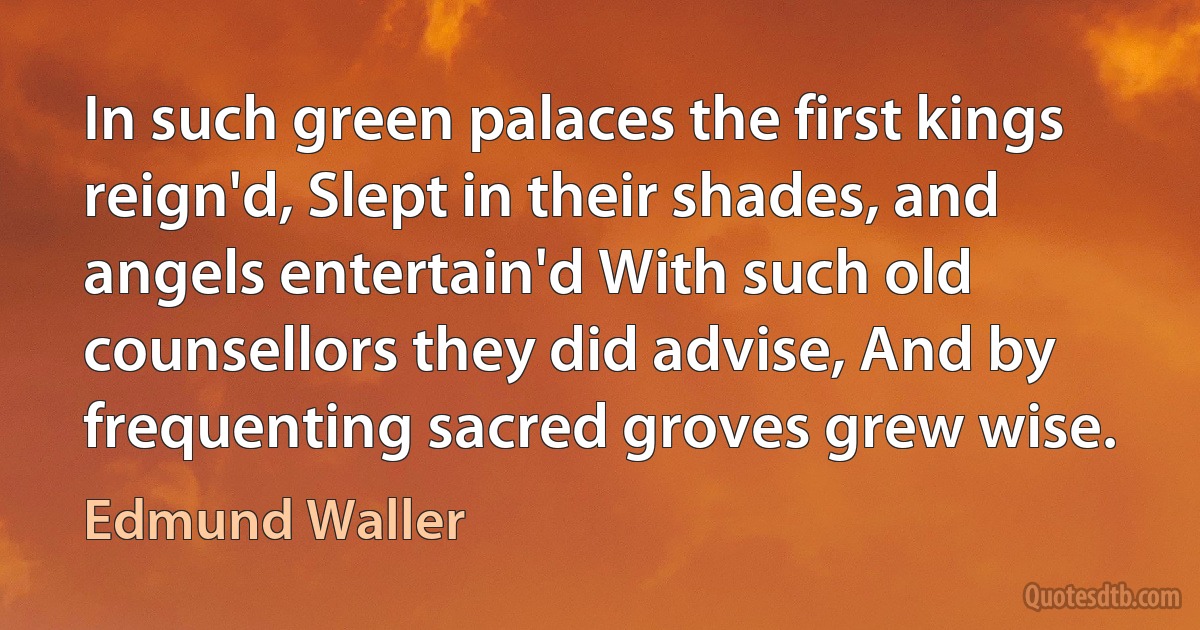 In such green palaces the first kings reign'd, Slept in their shades, and angels entertain'd With such old counsellors they did advise, And by frequenting sacred groves grew wise. (Edmund Waller)