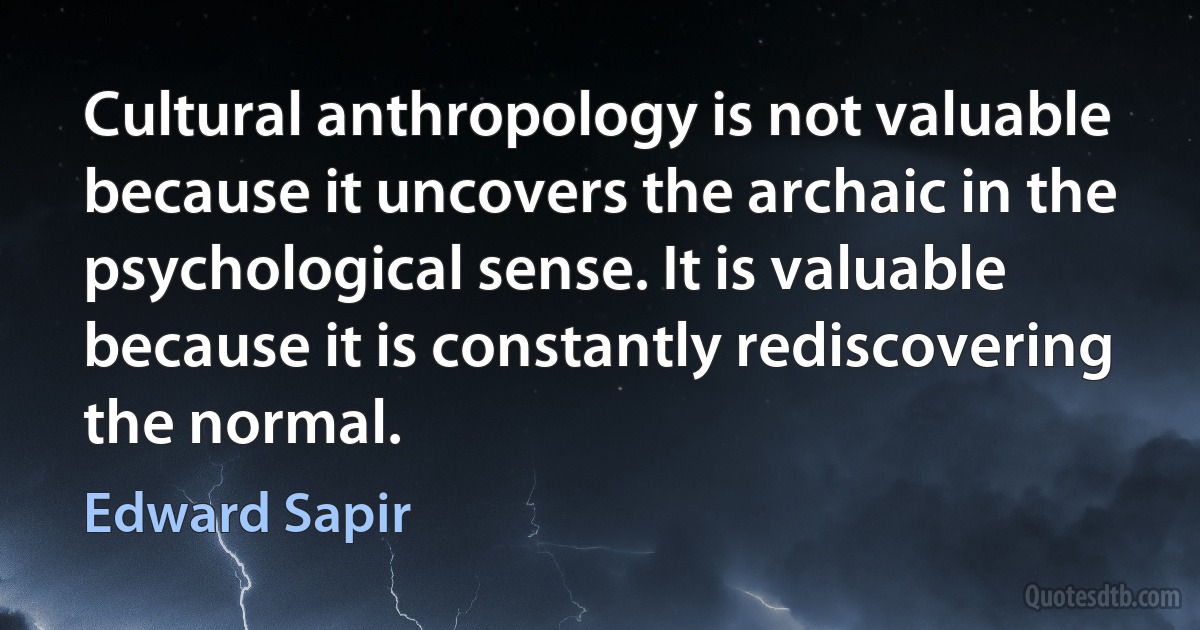 Cultural anthropology is not valuable because it uncovers the archaic in the psychological sense. It is valuable because it is constantly rediscovering the normal. (Edward Sapir)