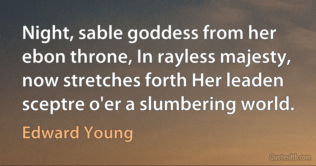 Night, sable goddess from her ebon throne, In rayless majesty, now stretches forth Her leaden sceptre o'er a slumbering world. (Edward Young)