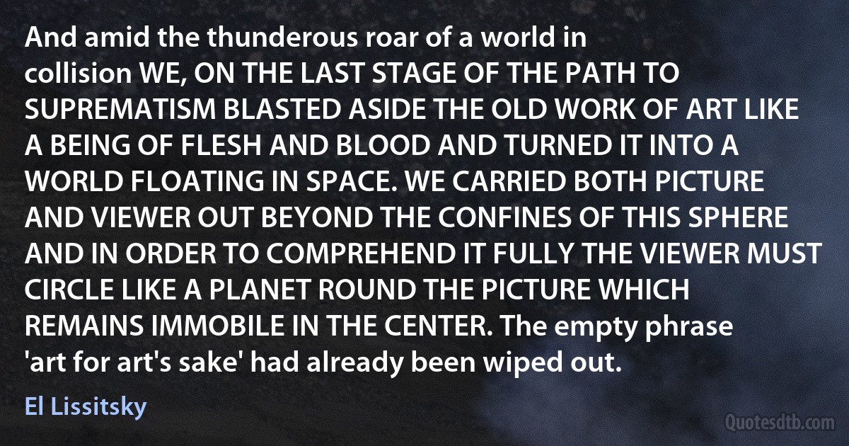 And amid the thunderous roar of a world in collision WE, ON THE LAST STAGE OF THE PATH TO SUPREMATISM BLASTED ASIDE THE OLD WORK OF ART LIKE A BEING OF FLESH AND BLOOD AND TURNED IT INTO A WORLD FLOATING IN SPACE. WE CARRIED BOTH PICTURE AND VIEWER OUT BEYOND THE CONFINES OF THIS SPHERE AND IN ORDER TO COMPREHEND IT FULLY THE VIEWER MUST CIRCLE LIKE A PLANET ROUND THE PICTURE WHICH REMAINS IMMOBILE IN THE CENTER. The empty phrase 'art for art's sake' had already been wiped out. (El Lissitsky)