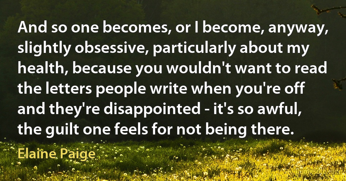 And so one becomes, or I become, anyway, slightly obsessive, particularly about my health, because you wouldn't want to read the letters people write when you're off and they're disappointed - it's so awful, the guilt one feels for not being there. (Elaine Paige)