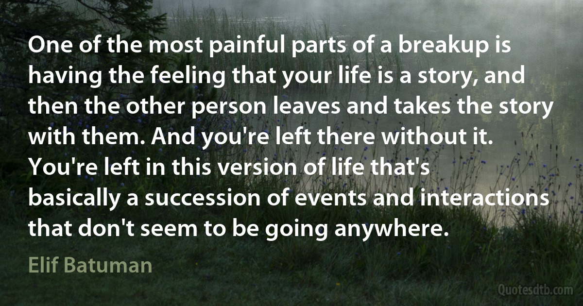 One of the most painful parts of a breakup is having the feeling that your life is a story, and then the other person leaves and takes the story with them. And you're left there without it. You're left in this version of life that's basically a succession of events and interactions that don't seem to be going anywhere. (Elif Batuman)