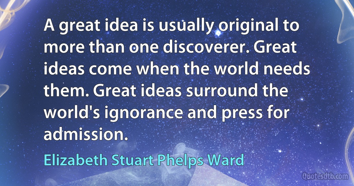 A great idea is usually original to more than one discoverer. Great ideas come when the world needs them. Great ideas surround the world's ignorance and press for admission. (Elizabeth Stuart Phelps Ward)