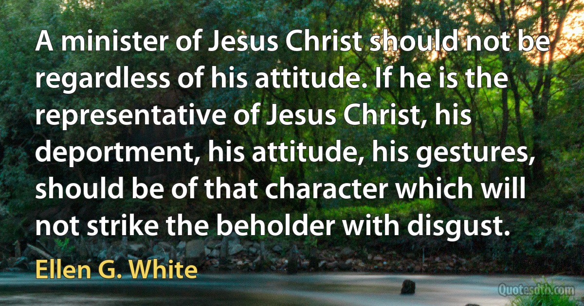 A minister of Jesus Christ should not be regardless of his attitude. If he is the representative of Jesus Christ, his deportment, his attitude, his gestures, should be of that character which will not strike the beholder with disgust. (Ellen G. White)