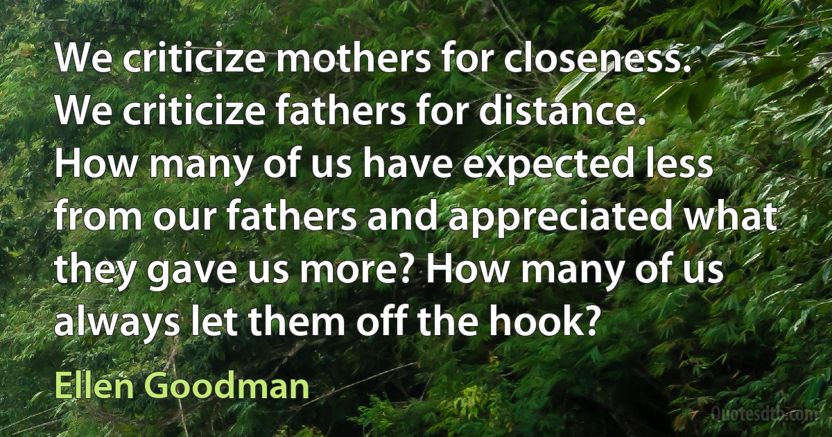 We criticize mothers for closeness. We criticize fathers for distance. How many of us have expected less from our fathers and appreciated what they gave us more? How many of us always let them off the hook? (Ellen Goodman)