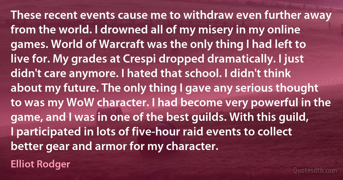 These recent events cause me to withdraw even further away from the world. I drowned all of my misery in my online games. World of Warcraft was the only thing I had left to live for. My grades at Crespi dropped dramatically. I just didn't care anymore. I hated that school. I didn't think about my future. The only thing I gave any serious thought to was my WoW character. I had become very powerful in the game, and I was in one of the best guilds. With this guild, I participated in lots of five-hour raid events to collect better gear and armor for my character. (Elliot Rodger)