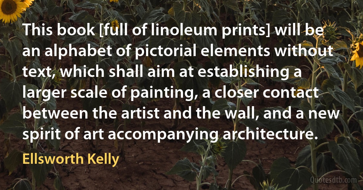 This book [full of linoleum prints] will be an alphabet of pictorial elements without text, which shall aim at establishing a larger scale of painting, a closer contact between the artist and the wall, and a new spirit of art accompanying architecture. (Ellsworth Kelly)