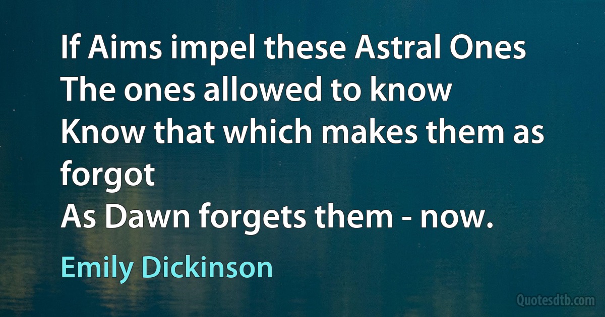 If Aims impel these Astral Ones
The ones allowed to know
Know that which makes them as forgot
As Dawn forgets them - now. (Emily Dickinson)