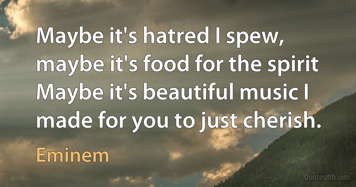 Maybe it's hatred I spew, maybe it's food for the spirit
Maybe it's beautiful music I made for you to just cherish. (Eminem)