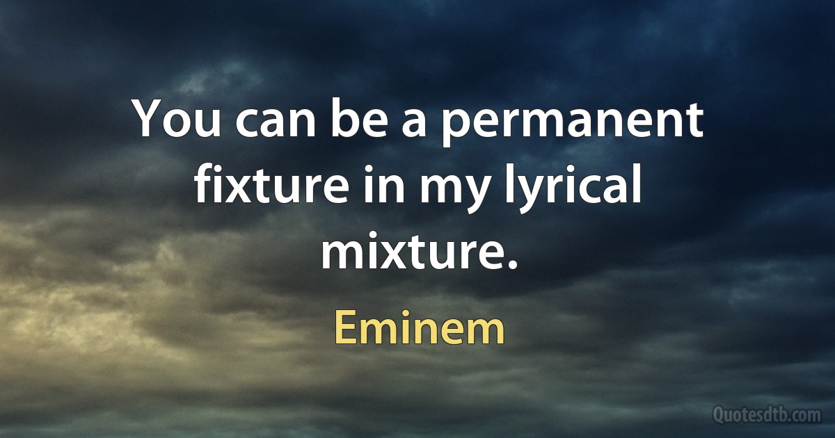 You can be a permanent fixture in my lyrical mixture. (Eminem)