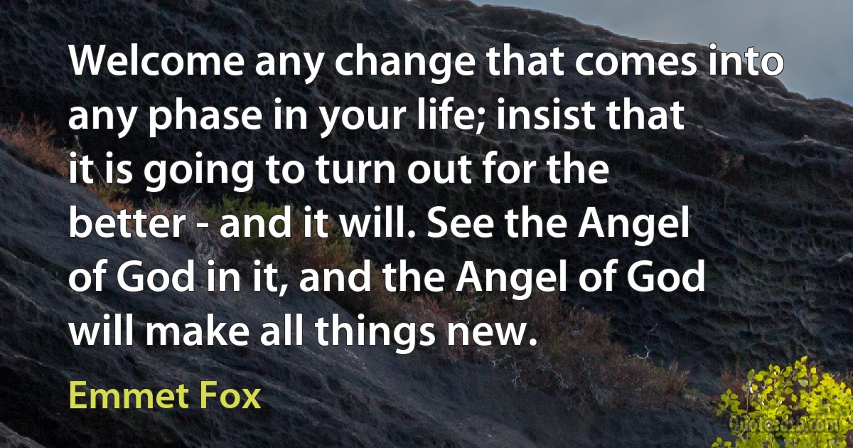 Welcome any change that comes into any phase in your life; insist that it is going to turn out for the better - and it will. See the Angel of God in it, and the Angel of God will make all things new. (Emmet Fox)