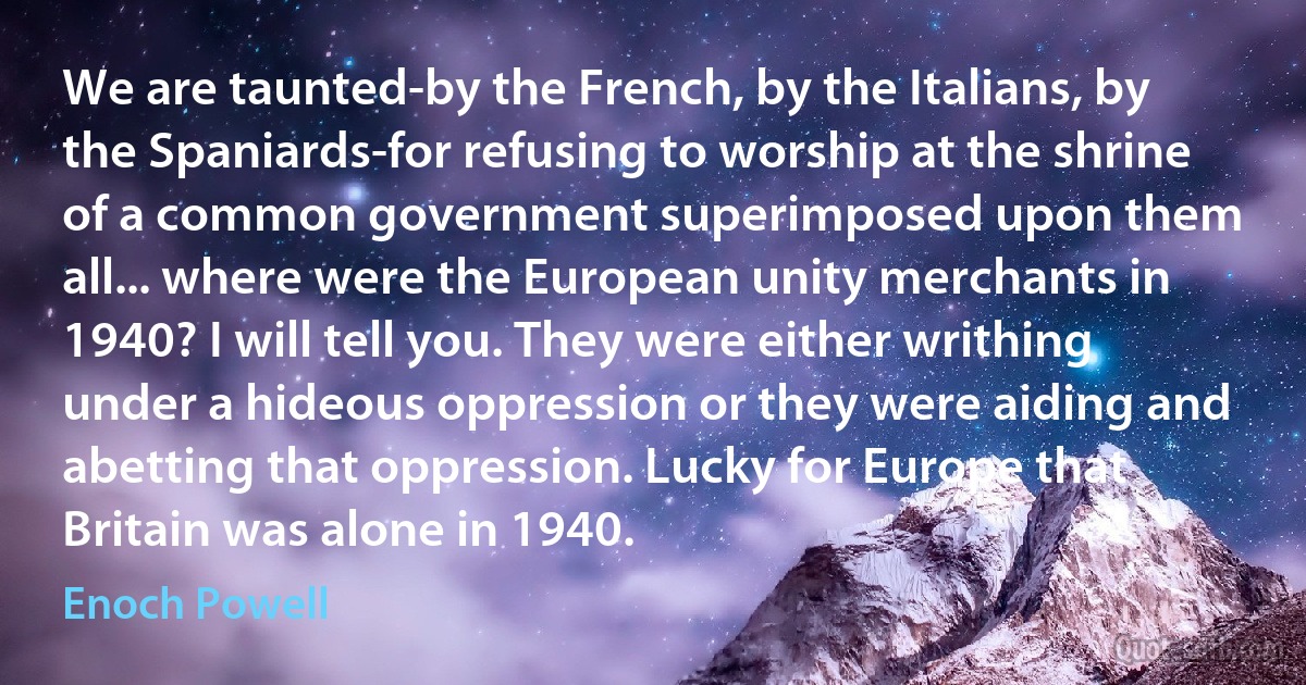 We are taunted-by the French, by the Italians, by the Spaniards-for refusing to worship at the shrine of a common government superimposed upon them all... where were the European unity merchants in 1940? I will tell you. They were either writhing under a hideous oppression or they were aiding and abetting that oppression. Lucky for Europe that Britain was alone in 1940. (Enoch Powell)