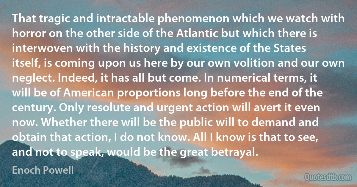 That tragic and intractable phenomenon which we watch with horror on the other side of the Atlantic but which there is interwoven with the history and existence of the States itself, is coming upon us here by our own volition and our own neglect. Indeed, it has all but come. In numerical terms, it will be of American proportions long before the end of the century. Only resolute and urgent action will avert it even now. Whether there will be the public will to demand and obtain that action, I do not know. All I know is that to see, and not to speak, would be the great betrayal. (Enoch Powell)