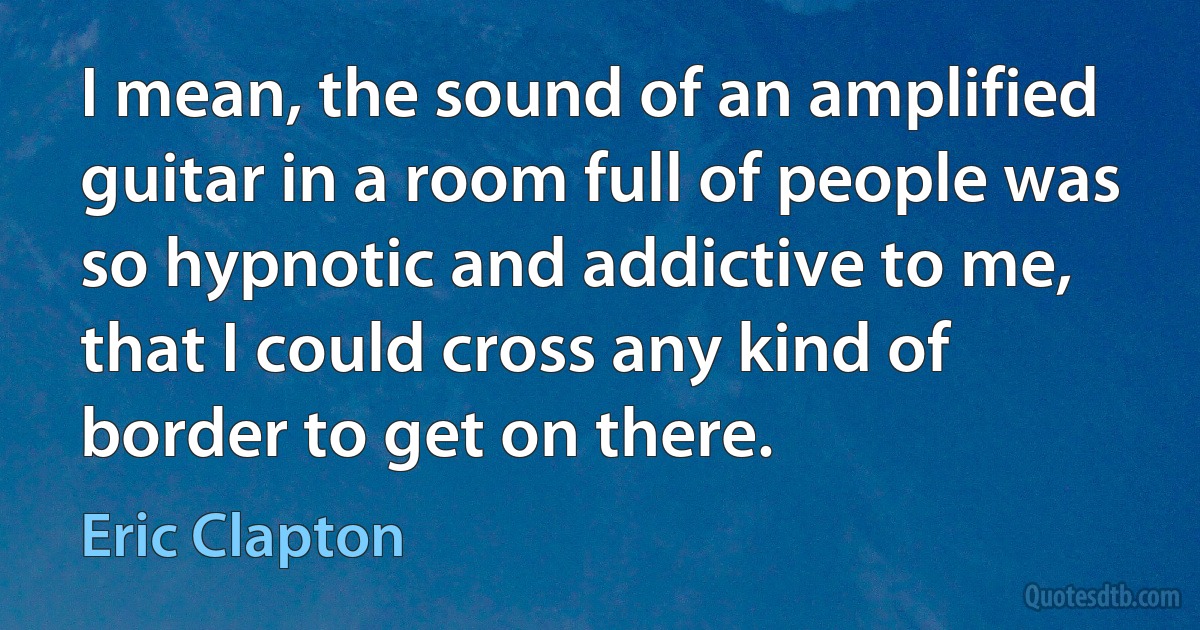 I mean, the sound of an amplified guitar in a room full of people was so hypnotic and addictive to me, that I could cross any kind of border to get on there. (Eric Clapton)