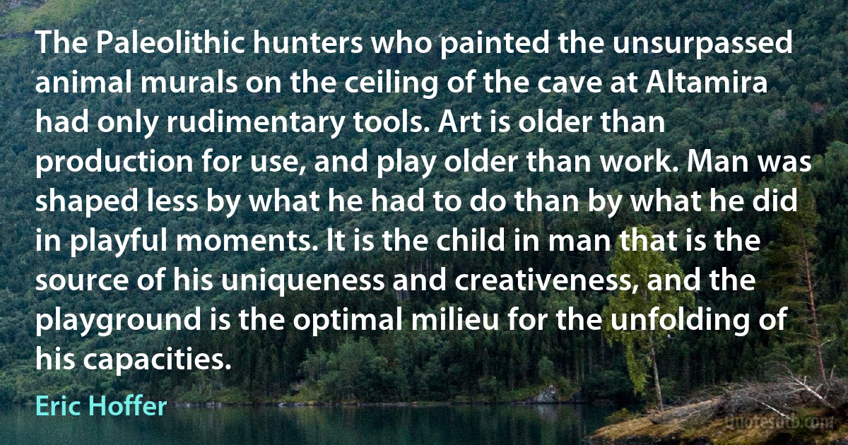 The Paleolithic hunters who painted the unsurpassed animal murals on the ceiling of the cave at Altamira had only rudimentary tools. Art is older than production for use, and play older than work. Man was shaped less by what he had to do than by what he did in playful moments. It is the child in man that is the source of his uniqueness and creativeness, and the playground is the optimal milieu for the unfolding of his capacities. (Eric Hoffer)