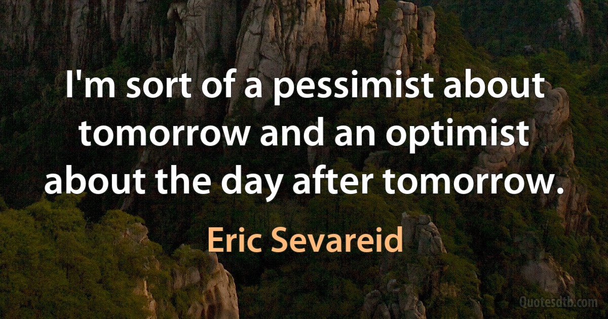 I'm sort of a pessimist about tomorrow and an optimist about the day after tomorrow. (Eric Sevareid)