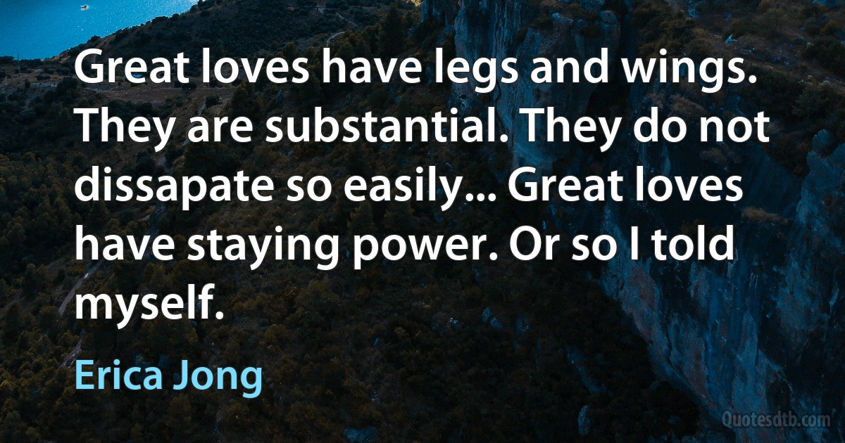 Great loves have legs and wings. They are substantial. They do not dissapate so easily... Great loves have staying power. Or so I told myself. (Erica Jong)