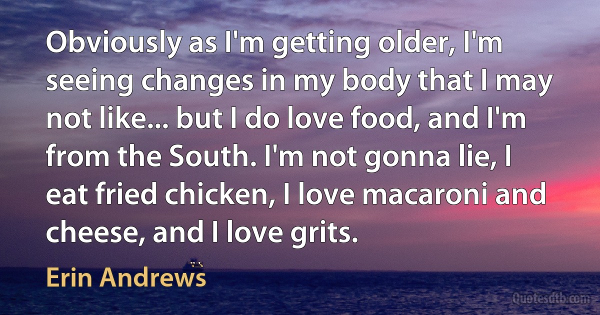 Obviously as I'm getting older, I'm seeing changes in my body that I may not like... but I do love food, and I'm from the South. I'm not gonna lie, I eat fried chicken, I love macaroni and cheese, and I love grits. (Erin Andrews)