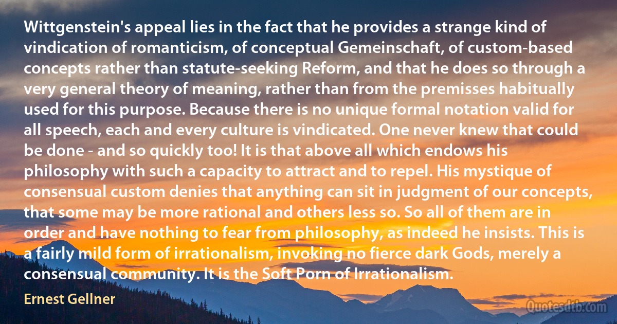 Wittgenstein's appeal lies in the fact that he provides a strange kind of vindication of romanticism, of conceptual Gemeinschaft, of custom-based concepts rather than statute-seeking Reform, and that he does so through a very general theory of meaning, rather than from the premisses habitually used for this purpose. Because there is no unique formal notation valid for all speech, each and every culture is vindicated. One never knew that could be done - and so quickly too! It is that above all which endows his philosophy with such a capacity to attract and to repel. His mystique of consensual custom denies that anything can sit in judgment of our concepts, that some may be more rational and others less so. So all of them are in order and have nothing to fear from philosophy, as indeed he insists. This is a fairly mild form of irrationalism, invoking no fierce dark Gods, merely a consensual community. It is the Soft Porn of Irrationalism. (Ernest Gellner)