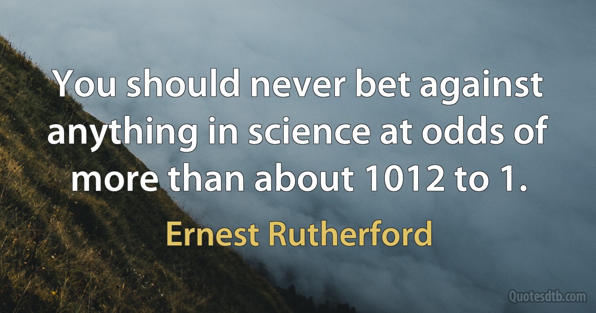 You should never bet against anything in science at odds of more than about 1012 to 1. (Ernest Rutherford)