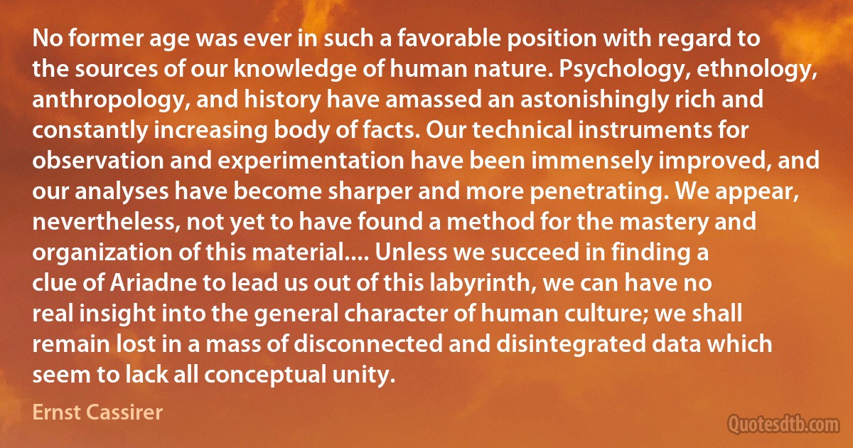 No former age was ever in such a favorable position with regard to the sources of our knowledge of human nature. Psychology, ethnology, anthropology, and history have amassed an astonishingly rich and constantly increasing body of facts. Our technical instruments for observation and experimentation have been immensely improved, and our analyses have become sharper and more penetrating. We appear, nevertheless, not yet to have found a method for the mastery and organization of this material.... Unless we succeed in finding a clue of Ariadne to lead us out of this labyrinth, we can have no real insight into the general character of human culture; we shall remain lost in a mass of disconnected and disintegrated data which seem to lack all conceptual unity. (Ernst Cassirer)