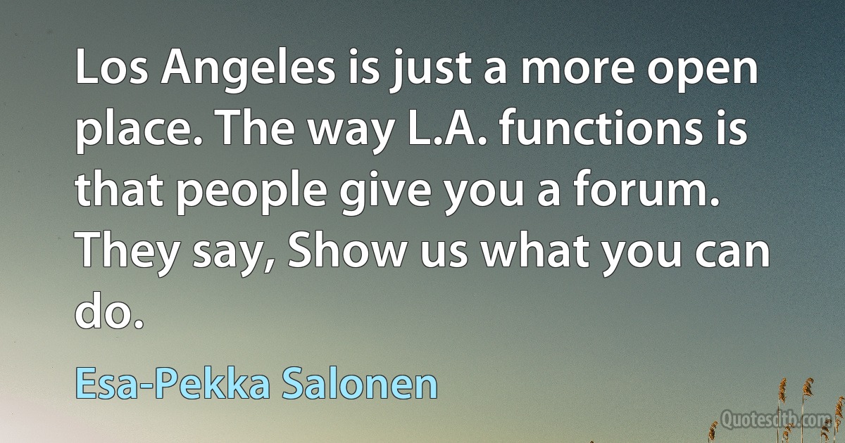 Los Angeles is just a more open place. The way L.A. functions is that people give you a forum. They say, Show us what you can do. (Esa-Pekka Salonen)