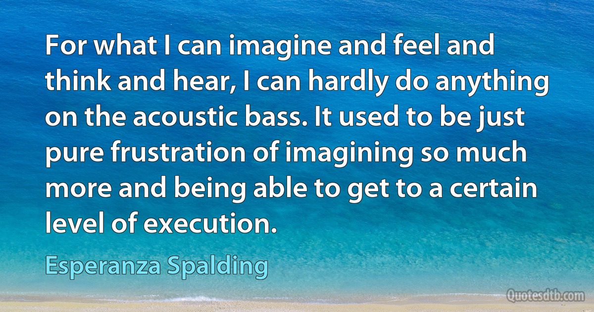 For what I can imagine and feel and think and hear, I can hardly do anything on the acoustic bass. It used to be just pure frustration of imagining so much more and being able to get to a certain level of execution. (Esperanza Spalding)