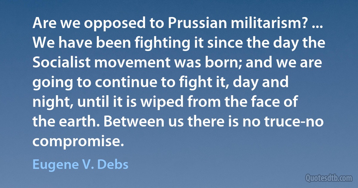 Are we opposed to Prussian militarism? ... We have been fighting it since the day the Socialist movement was born; and we are going to continue to fight it, day and night, until it is wiped from the face of the earth. Between us there is no truce-no compromise. (Eugene V. Debs)