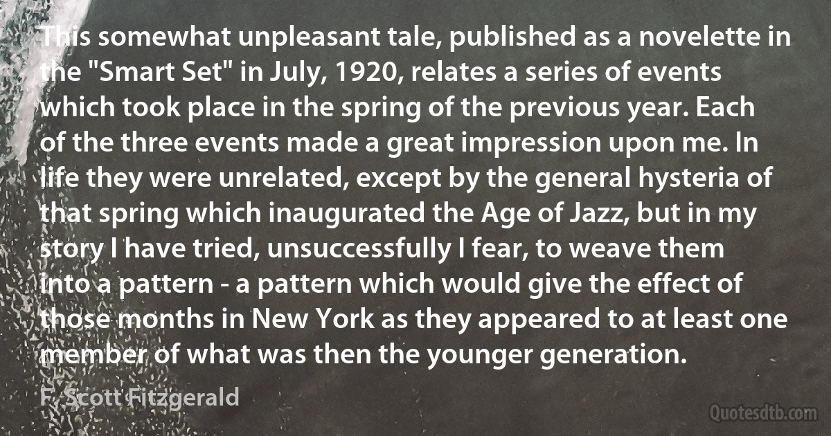 This somewhat unpleasant tale, published as a novelette in the "Smart Set" in July, 1920, relates a series of events which took place in the spring of the previous year. Each of the three events made a great impression upon me. In life they were unrelated, except by the general hysteria of that spring which inaugurated the Age of Jazz, but in my story I have tried, unsuccessfully I fear, to weave them into a pattern - a pattern which would give the effect of those months in New York as they appeared to at least one member of what was then the younger generation. (F. Scott Fitzgerald)