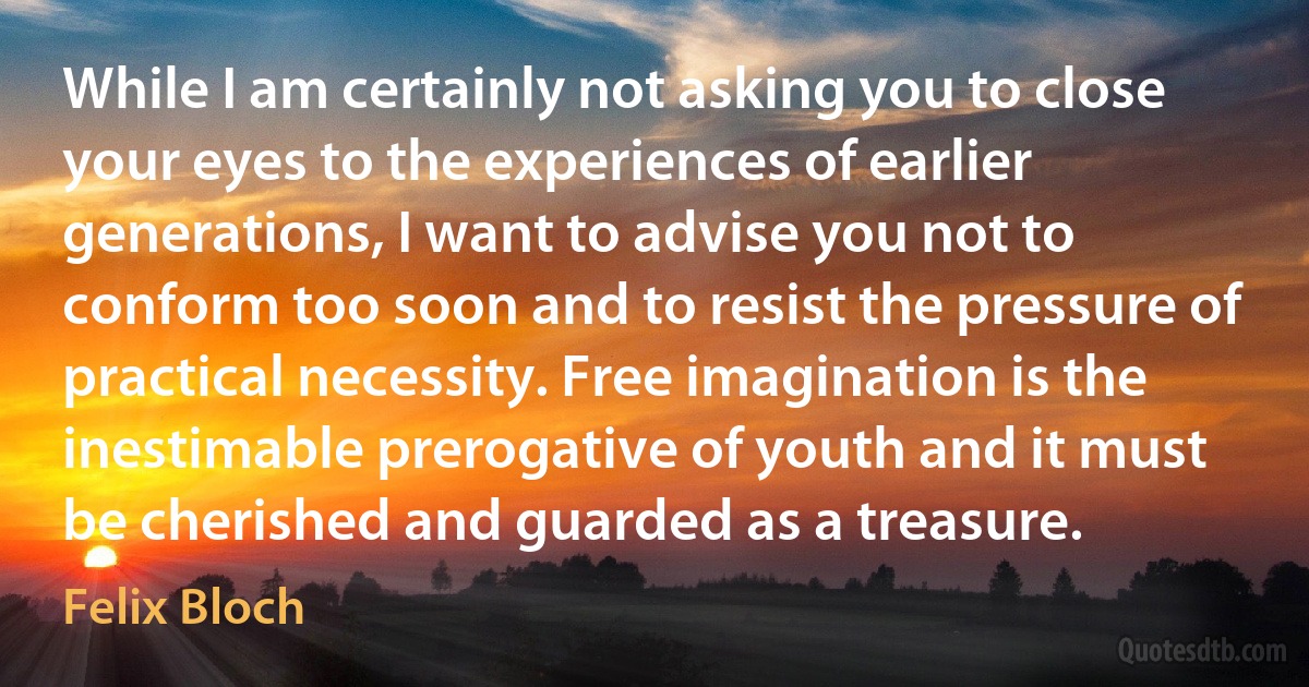 While I am certainly not asking you to close your eyes to the experiences of earlier generations, I want to advise you not to conform too soon and to resist the pressure of practical necessity. Free imagination is the inestimable prerogative of youth and it must be cherished and guarded as a treasure. (Felix Bloch)