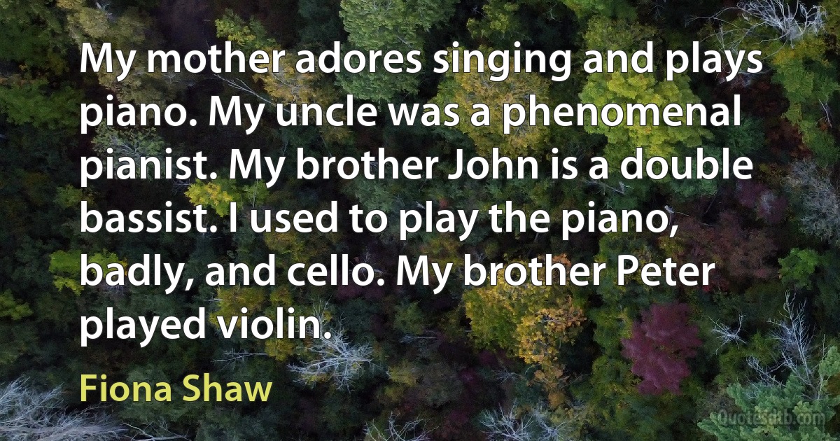 My mother adores singing and plays piano. My uncle was a phenomenal pianist. My brother John is a double bassist. I used to play the piano, badly, and cello. My brother Peter played violin. (Fiona Shaw)