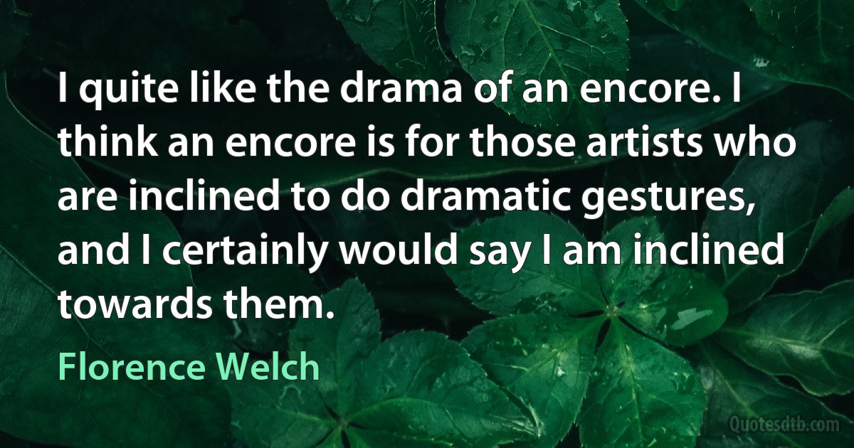 I quite like the drama of an encore. I think an encore is for those artists who are inclined to do dramatic gestures, and I certainly would say I am inclined towards them. (Florence Welch)