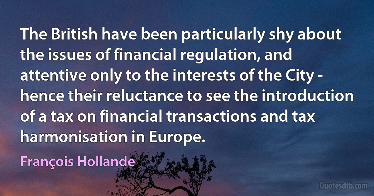 The British have been particularly shy about the issues of financial regulation, and attentive only to the interests of the City - hence their reluctance to see the introduction of a tax on financial transactions and tax harmonisation in Europe. (François Hollande)