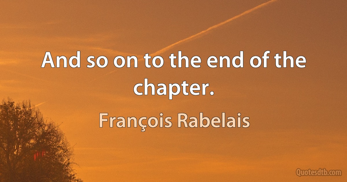 And so on to the end of the chapter. (François Rabelais)